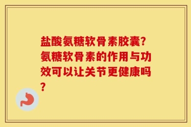 盐酸氨糖软骨素胶囊？氨糖软骨素的作用与功效可以让关节更健康吗？