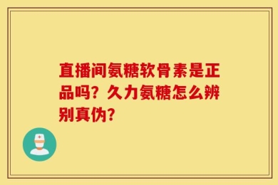 直播间氨糖软骨素是正品吗？久力氨糖怎么辨别真伪？