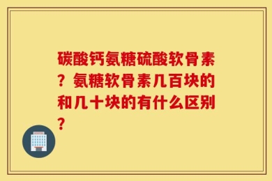 碳酸钙氨糖硫酸软骨素？氨糖软骨素几百块的和几十块的有什么区别？
