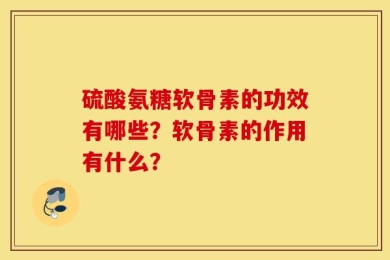硫酸氨糖软骨素的功效有哪些？软骨素的作用有什么？