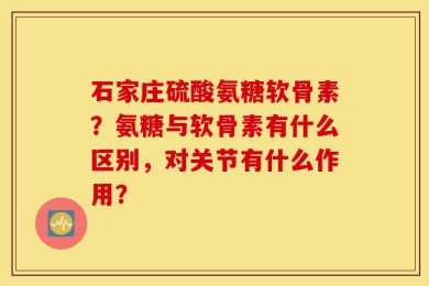 石家庄硫酸氨糖软骨素？氨糖与软骨素有什么区别，对关节有什么作用？