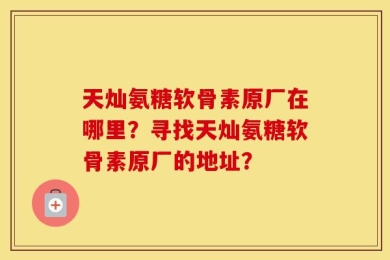 天灿氨糖软骨素原厂在哪里？寻找天灿氨糖软骨素原厂的地址？