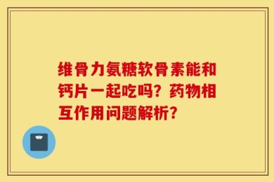 维骨力氨糖软骨素能和钙片一起吃吗？药物相互作用问题解析？