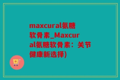 maxcural氨糖软骨素_Maxcural氨糖软骨素：关节健康新选择)