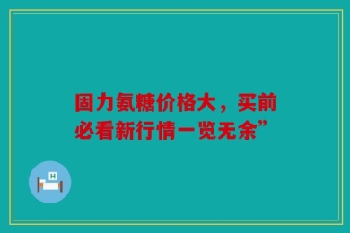 固力氨糖价格大，买前必看新行情一览无余”