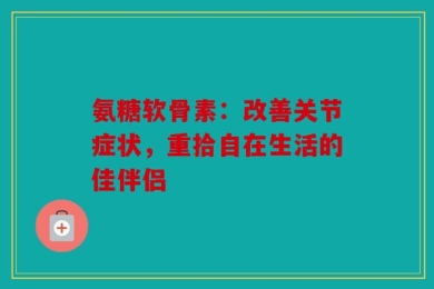 氨糖软骨素：改善关节症状，重拾自在生活的佳伴侣