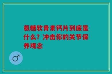 氨糖软骨素钙片到底是什么？冲击你的关节保养观念
