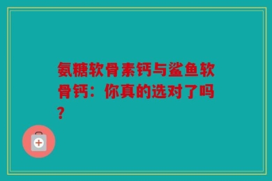 氨糖软骨素钙与鲨鱼软骨钙：你真的选对了吗？