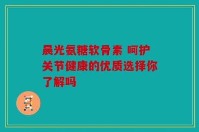 晨光氨糖软骨素 呵护关节健康的优质选择你了解吗