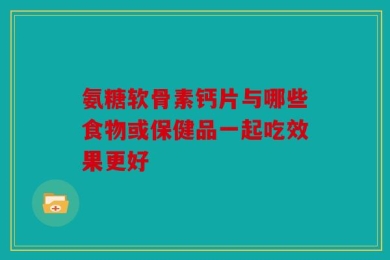 氨糖软骨素钙片与哪些食物或保健品一起吃效果更好