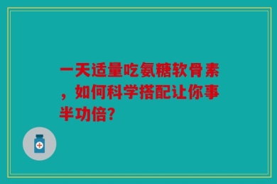 一天适量吃氨糖软骨素，如何科学搭配让你事半功倍？