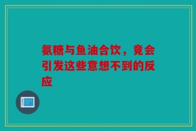 氨糖与鱼油合饮，竟会引发这些意想不到的反应