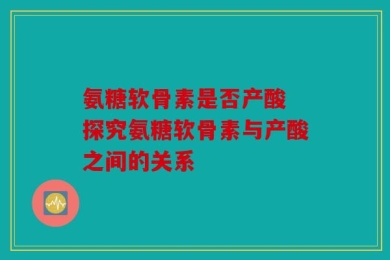 氨糖软骨素是否产酸 探究氨糖软骨素与产酸之间的关系