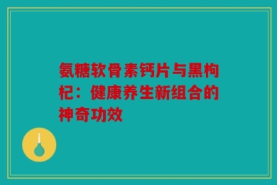 氨糖软骨素钙片与黑枸杞：健康养生新组合的神奇功效