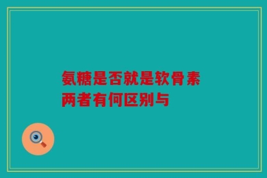 氨糖是否就是软骨素 两者有何区别与