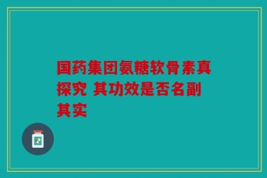 国药集团氨糖软骨素真探究 其功效是否名副其实