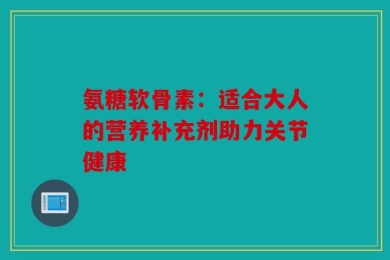 氨糖软骨素：适合大人的营养补充剂助力关节健康