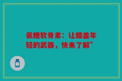 氨糖软骨素：让膝盖年轻的武器，快来了解”