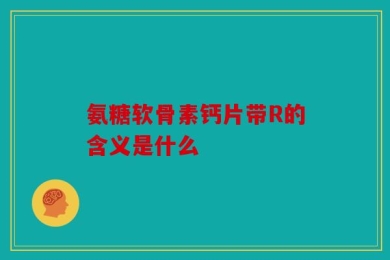 氨糖软骨素钙片带R的含义是什么
