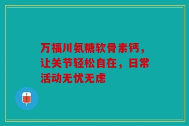 万福川氨糖软骨素钙，让关节轻松自在，日常活动无忧无虑
