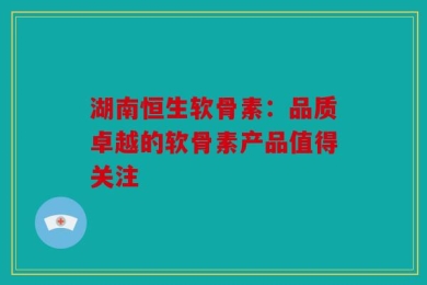 湖南恒生软骨素：品质卓越的软骨素产品值得关注