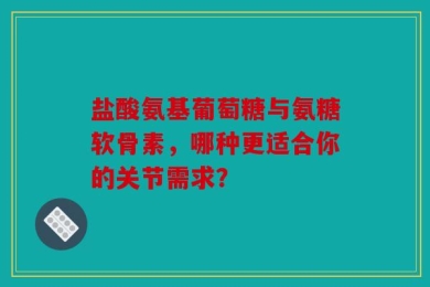 盐酸氨基葡萄糖与氨糖软骨素，哪种更适合你的关节需求？