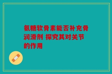 氨糖软骨素能否补充骨润滑剂 探究其对关节的作用