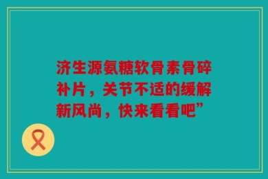 济生源氨糖软骨素骨碎补片，关节不适的缓解新风尚，快来看看吧”