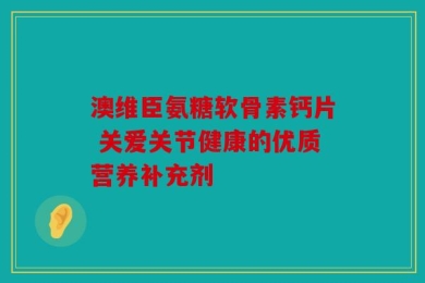 澳维臣氨糖软骨素钙片 关爱关节健康的优质营养补充剂