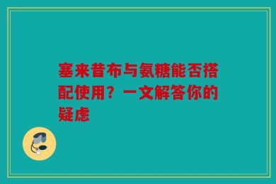 塞来昔布与氨糖能否搭配使用？一文解答你的疑虑