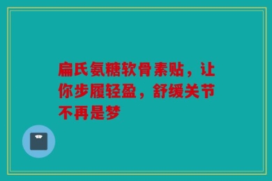 扁氏氨糖软骨素贴，让你步履轻盈，舒缓关节不再是梦