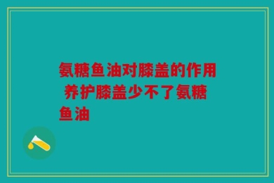 氨糖鱼油对膝盖的作用 养护膝盖少不了氨糖鱼油