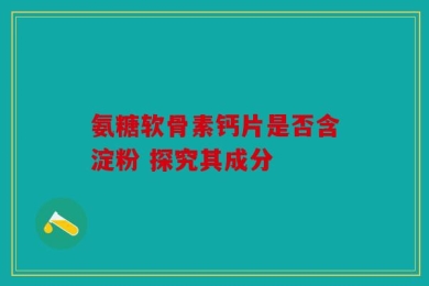 氨糖软骨素钙片是否含淀粉 探究其成分