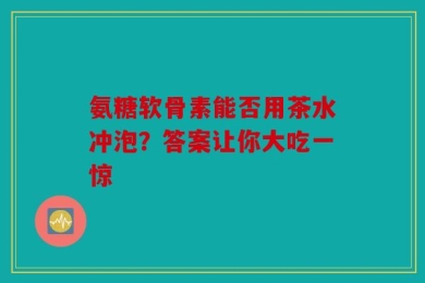 氨糖软骨素能否用茶水冲泡？答案让你大吃一惊
