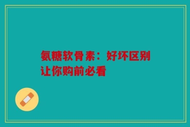氨糖软骨素：好坏区别让你购前必看