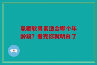 氨糖软骨素适合哪个年龄段？看完你就明白了