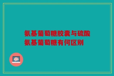 氨基葡萄糖胶囊与硫酸氨基葡萄糖有何区别