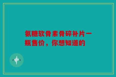 氨糖软骨素骨碎补片一瓶售价，你想知道的