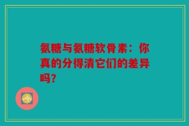 氨糖与氨糖软骨素：你真的分得清它们的差异吗？