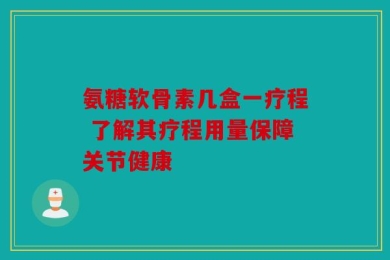 氨糖软骨素几盒一疗程 了解其疗程用量保障关节健康