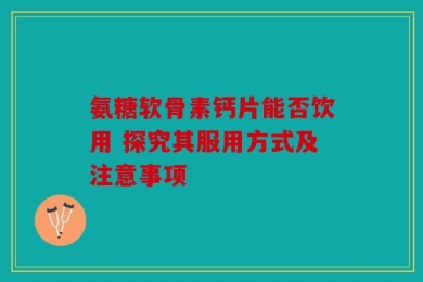 氨糖软骨素钙片能否饮用 探究其服用方式及注意事项