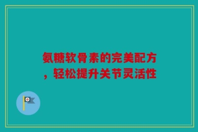 氨糖软骨素的完美配方，轻松提升关节灵活性