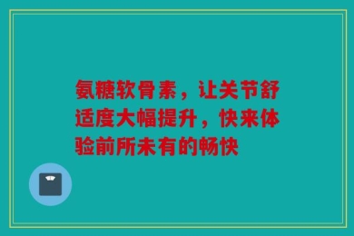 氨糖软骨素，让关节舒适度大幅提升，快来体验前所未有的畅快