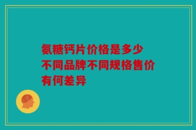 氨糖钙片价格是多少 不同品牌不同规格售价有何差异