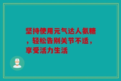 坚持使用元气达人氨糖，轻松告别关节不适，享受活力生活