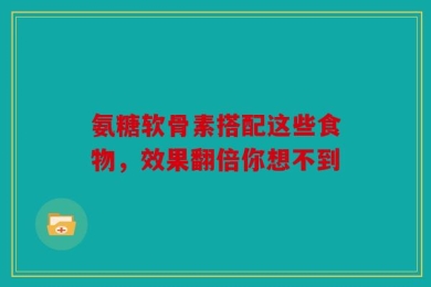 氨糖软骨素搭配这些食物，效果翻倍你想不到