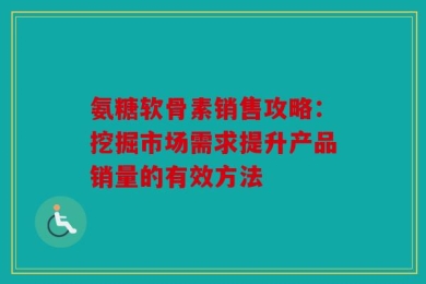 氨糖软骨素销售攻略：挖掘市场需求提升产品销量的有效方法