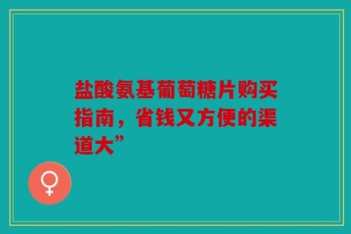 盐酸氨基葡萄糖片购买指南，省钱又方便的渠道大”