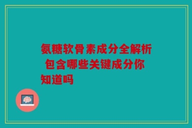 氨糖软骨素成分全解析 包含哪些关键成分你知道吗