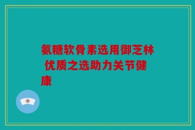 氨糖软骨素选用御芝林 优质之选助力关节健康